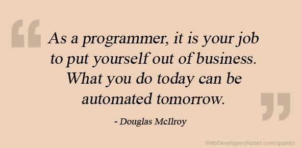 As a programmer, it is your job to put yourself out of business. What you do today can be automated tomorrow.